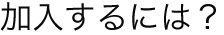 加入するには？